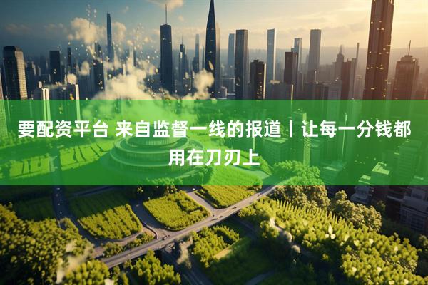 要配资平台 来自监督一线的报道丨让每一分钱都用在刀刃上
