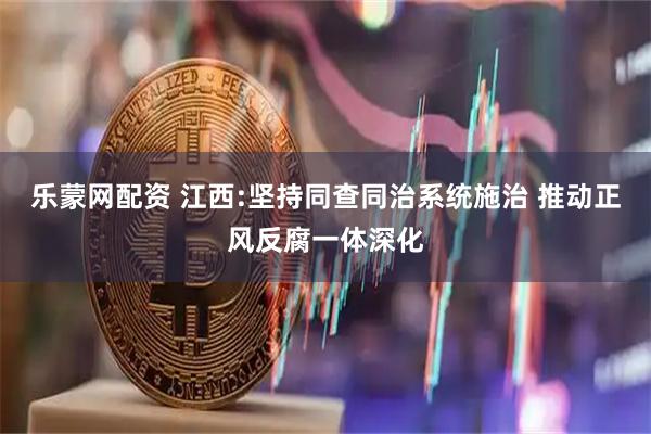 乐蒙网配资 江西:坚持同查同治系统施治 推动正风反腐一体深化