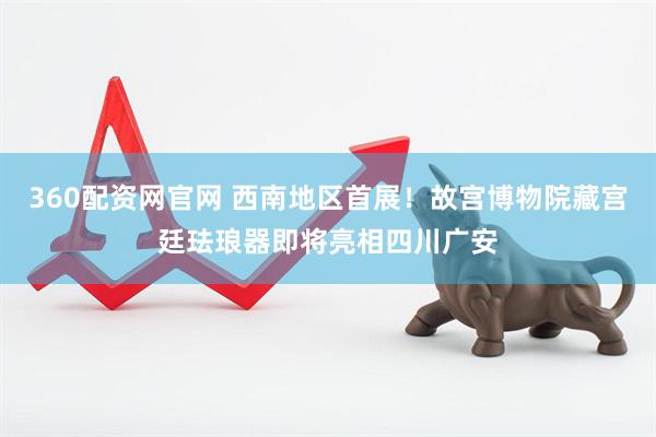 360配资网官网 西南地区首展！故宫博物院藏宫廷珐琅器即将亮相四川广安