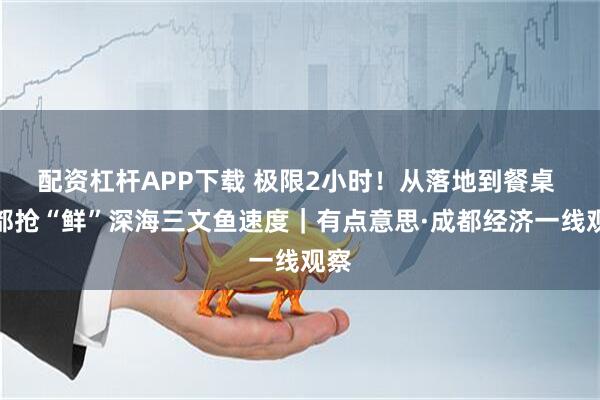 配资杠杆APP下载 极限2小时！从落地到餐桌 成都抢“鲜”深海三文鱼速度｜有点意思·成都经济一线观察