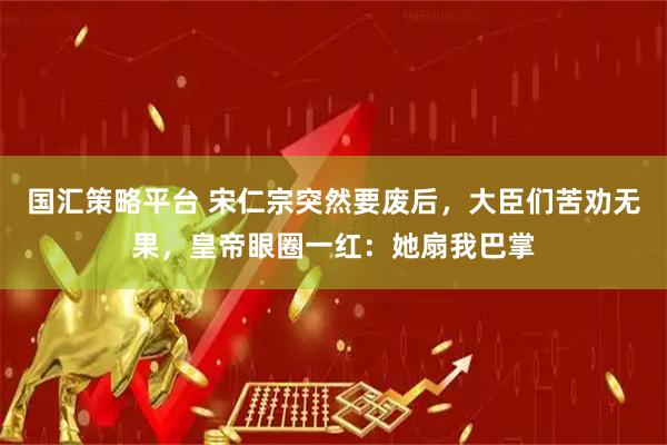 国汇策略平台 宋仁宗突然要废后，大臣们苦劝无果，皇帝眼圈一红：她扇我巴掌