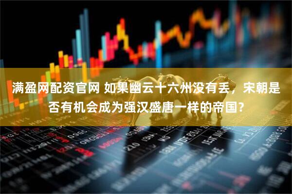 满盈网配资官网 如果幽云十六州没有丢，宋朝是否有机会成为强汉盛唐一样的帝国？
