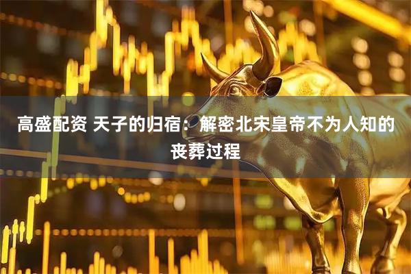 高盛配资 天子的归宿：解密北宋皇帝不为人知的丧葬过程