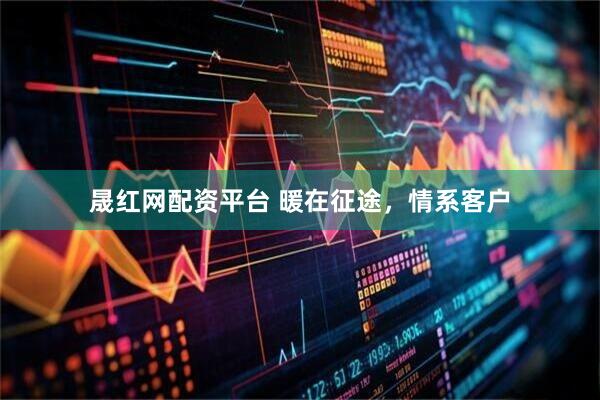 晟红网配资平台 暖在征途，情系客户