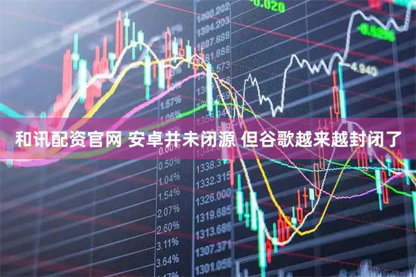 和讯配资官网 安卓并未闭源 但谷歌越来越封闭了