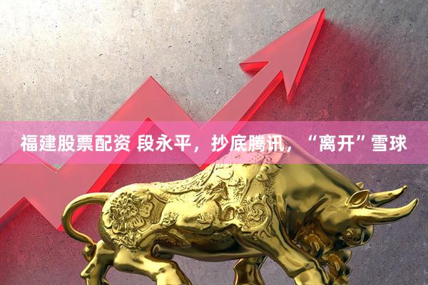 福建股票配资 段永平，抄底腾讯，“离开”雪球