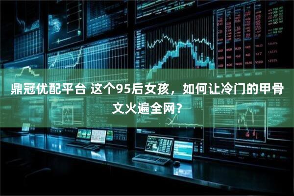 鼎冠优配平台 这个95后女孩，如何让冷门的甲骨文火遍全网？