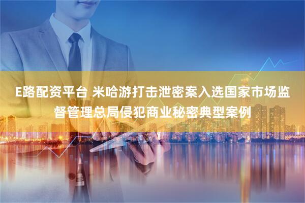 E路配资平台 米哈游打击泄密案入选国家市场监督管理总局侵犯商业秘密典型案例