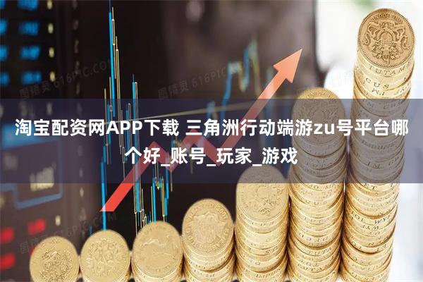 淘宝配资网APP下载 三角洲行动端游zu号平台哪个好_账号_玩家_游戏
