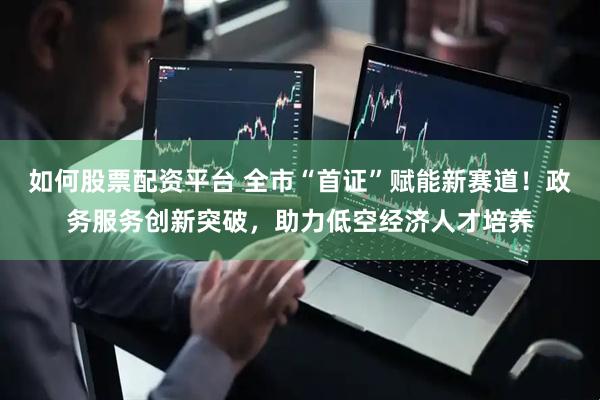 如何股票配资平台 全市“首证”赋能新赛道！政务服务创新突破，助力低空经济人才培养