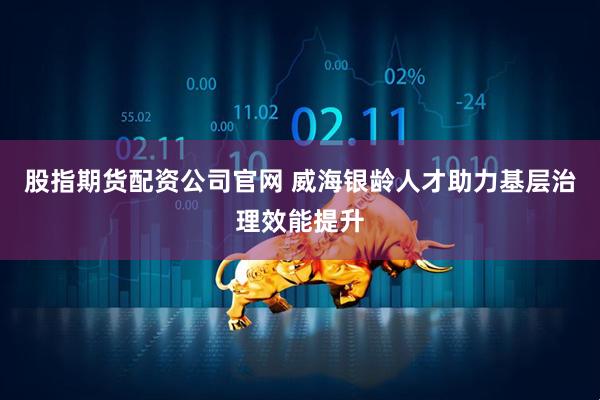 股指期货配资公司官网 威海银龄人才助力基层治理效能提升