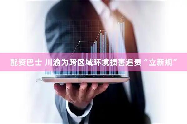 配资巴士 川渝为跨区域环境损害追责“立新规”