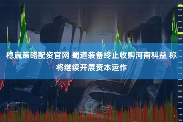 稳赢策略配资官网 蜀道装备终止收购河南科益 称将继续开展资本运作