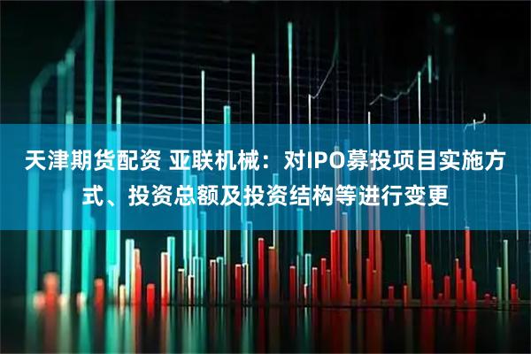 天津期货配资 亚联机械：对IPO募投项目实施方式、投资总额及投资结构等进行变更