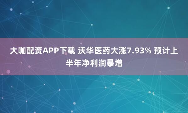 大咖配资APP下载 沃华医药大涨7.93% 预计上半年净利润暴增