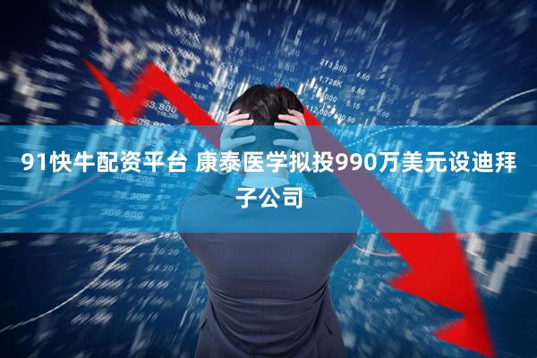 91快牛配资平台 康泰医学拟投990万美元设迪拜子公司