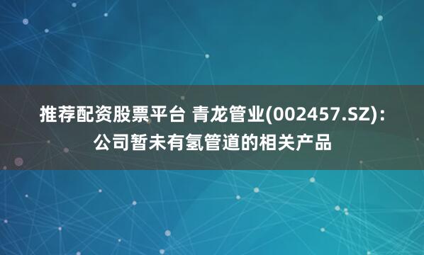 推荐配资股票平台 青龙管业(002457.SZ)：公司暂未有氢管道的相关产品