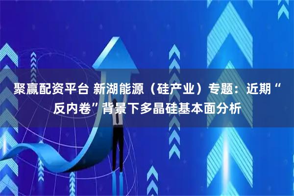 聚赢配资平台 新湖能源（硅产业）专题：近期“反内卷”背景下多晶硅基本面分析