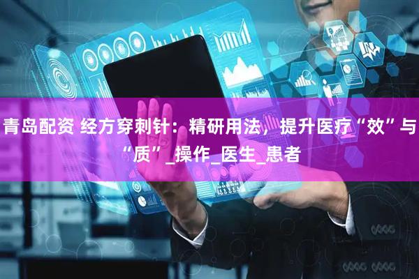 青岛配资 经方穿刺针：精研用法，提升医疗“效”与“质”_操作_医生_患者