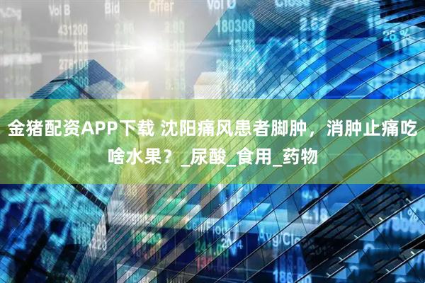 金猪配资APP下载 沈阳痛风患者脚肿，消肿止痛吃啥水果？_尿酸_食用_药物
