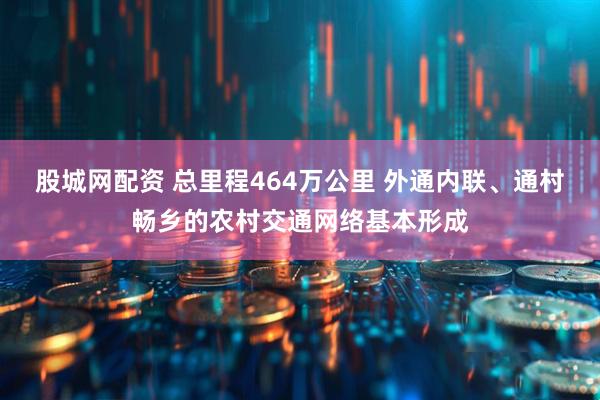 股城网配资 总里程464万公里 外通内联、通村畅乡的农村交通网络基本形成