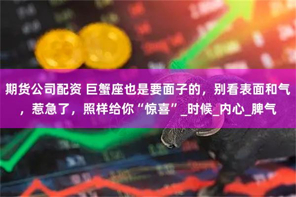 期货公司配资 巨蟹座也是要面子的，别看表面和气，惹急了，照样给你“惊喜”_时候_内心_脾气