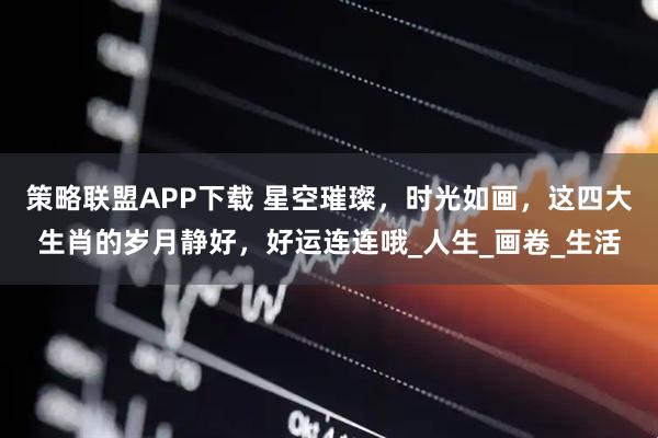 策略联盟APP下载 星空璀璨，时光如画，这四大生肖的岁月静好，好运连连哦_人生_画卷_生活
