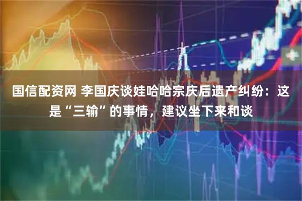 国信配资网 李国庆谈娃哈哈宗庆后遗产纠纷：这是“三输”的事情，建议坐下来和谈
