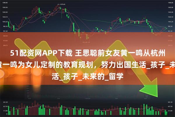 51配资网APP下载 王思聪前女友黄一鸣从杭州到世界：黄一鸣为女儿定制的教育规划，努力出国生活_孩子_未来的_留学