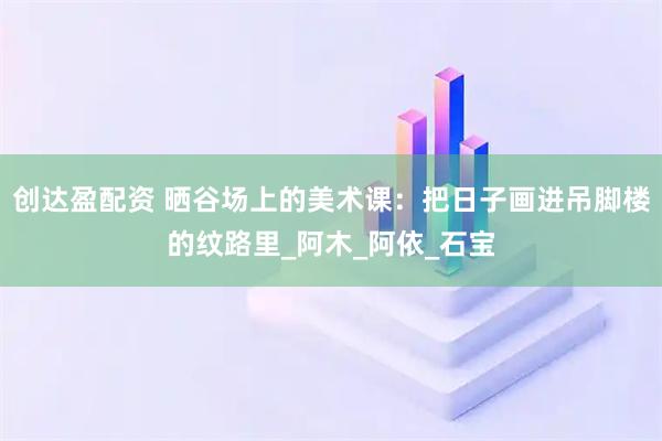 创达盈配资 晒谷场上的美术课：把日子画进吊脚楼的纹路里_阿木_阿依_石宝