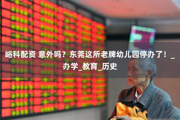 峪科配资 意外吗？东莞这所老牌幼儿园停办了！_办学_教育_历史