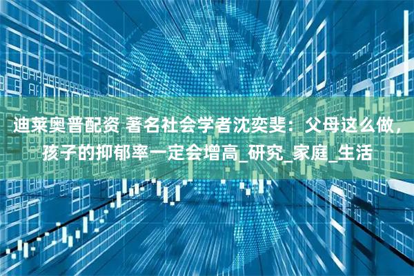 迪莱奥普配资 著名社会学者沈奕斐：父母这么做，孩子的抑郁率一定会增高_研究_家庭_生活