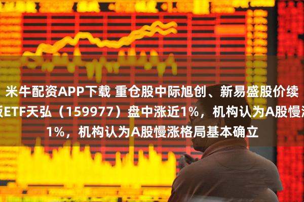 米牛配资APP下载 重仓股中际旭创、新易盛股价续创新高，创业板ETF天弘（159977）盘中涨近1%，机构认为A股慢涨格局基本确立
