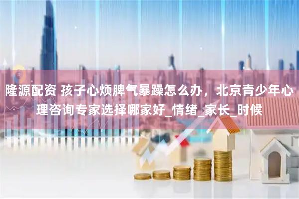 隆源配资 孩子心烦脾气暴躁怎么办，北京青少年心理咨询专家选择哪家好_情绪_家长_时候