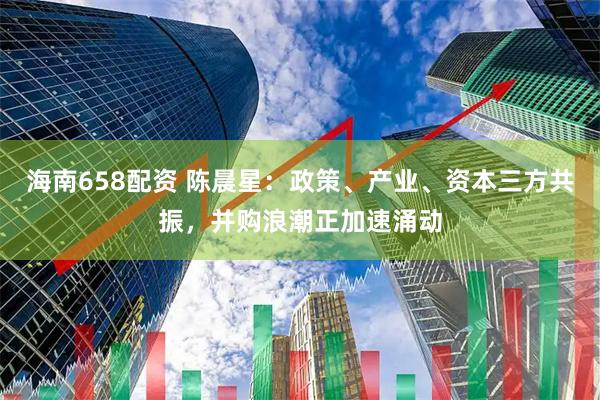 海南658配资 陈晨星：政策、产业、资本三方共振，并购浪潮正加速涌动