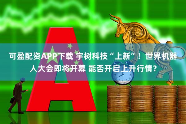 可盈配资APP下载 宇树科技“上新”！世界机器人大会即将开幕 能否开启上升行情？