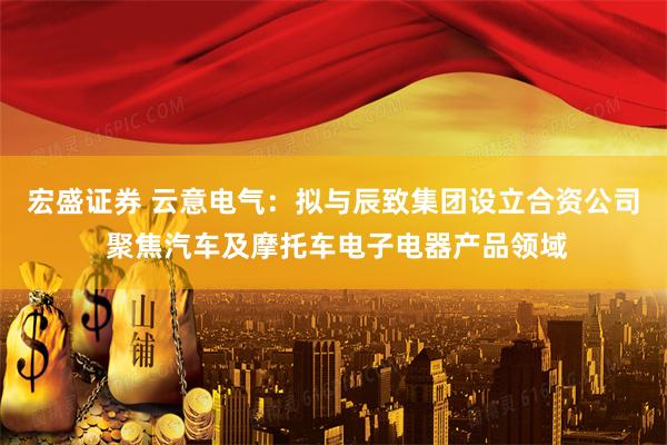 宏盛证券 云意电气：拟与辰致集团设立合资公司 聚焦汽车及摩托车电子电器产品领域