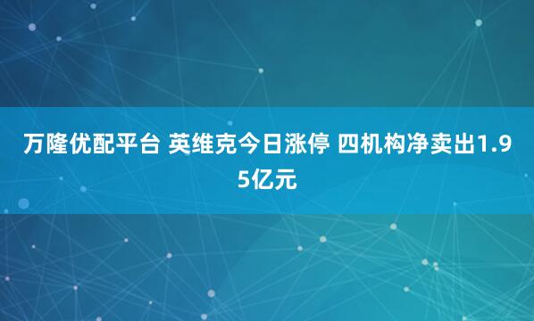 万隆优配平台 英维克今日涨停 四机构净卖出1.95亿元