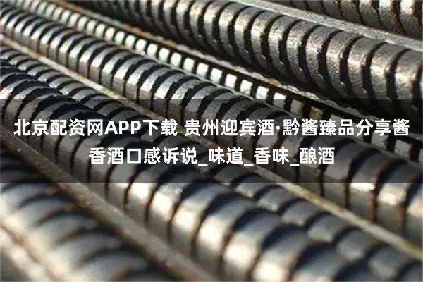 北京配资网APP下载 贵州迎宾酒·黔酱臻品分享酱香酒口感诉说_味道_香味_酿酒