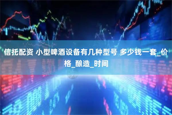 信托配资 小型啤酒设备有几种型号 多少钱一套_价格_酿造_时间