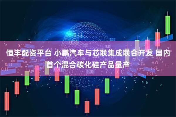 恒丰配资平台 小鹏汽车与芯联集成联合开发 国内首个混合碳化硅产品量产