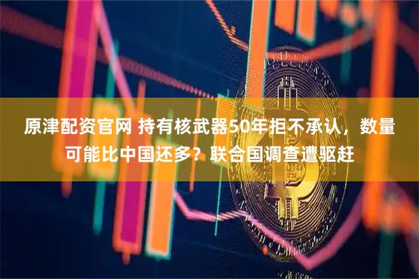原津配资官网 持有核武器50年拒不承认，数量可能比中国还多？联合国调查遭驱赶