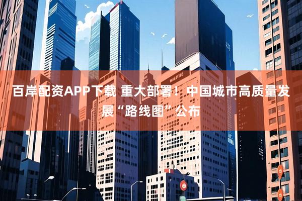 百岸配资APP下载 重大部署！中国城市高质量发展“路线图”公布