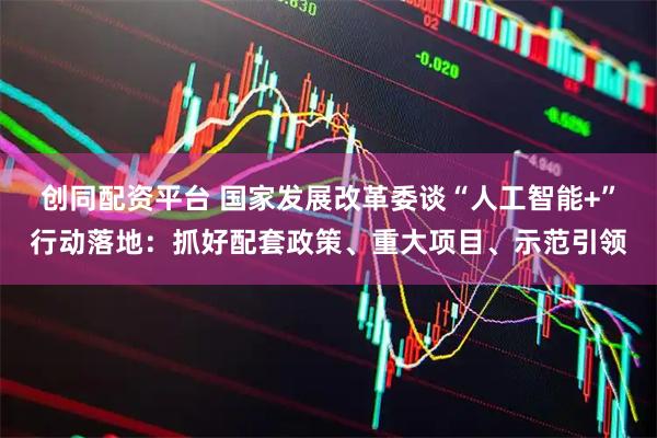 创同配资平台 国家发展改革委谈“人工智能+”行动落地：抓好配套政策、重大项目、示范引领