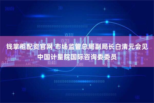钱掌柜配资官网 市场监管总局副局长白清元会见中国计量院国际咨询委委员