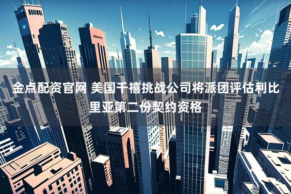 金点配资官网 美国千禧挑战公司将派团评估利比里亚第二份契约资格