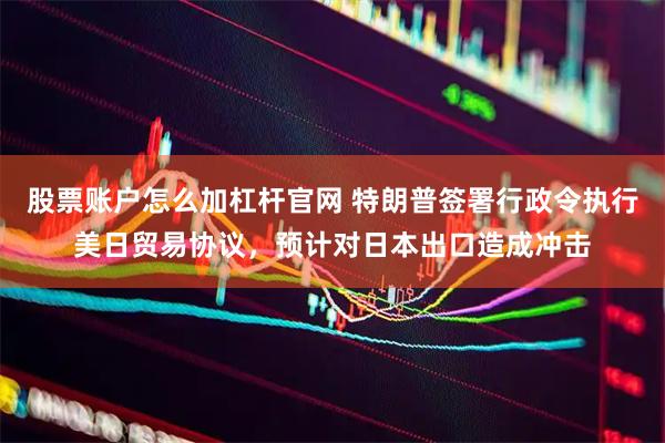 股票账户怎么加杠杆官网 特朗普签署行政令执行美日贸易协议，预计对日本出口造成冲击