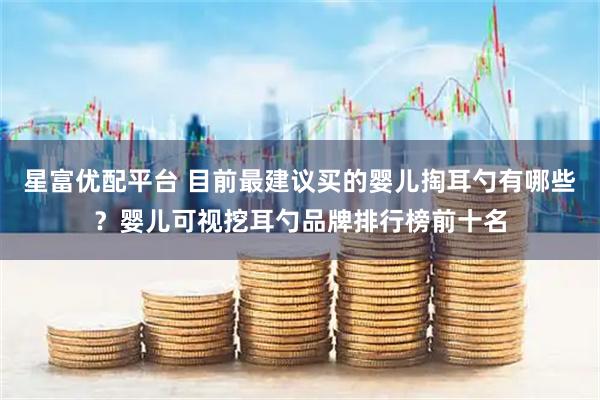 星富优配平台 目前最建议买的婴儿掏耳勺有哪些？婴儿可视挖耳勺品牌排行榜前十名