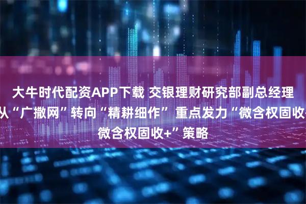 大牛时代配资APP下载 交银理财研究部副总经理王钋：从“广撒网”转向“精耕细作” 重点发力“微含权固收+”策略