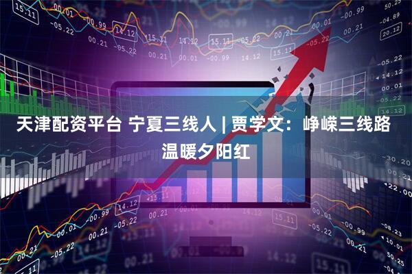 天津配资平台 宁夏三线人 | 贾学文：峥嵘三线路 温暖夕阳红